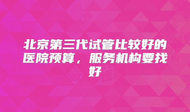 北京第三代试管比较好的医院预算,服务机构要找好