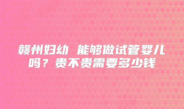 赣州妇幼 能够做试管婴儿吗?贵不贵需要多少钱