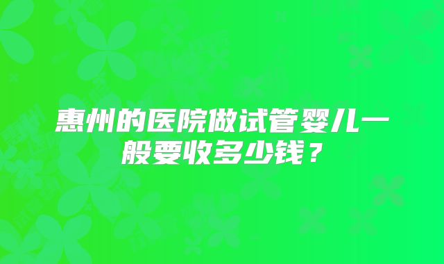 惠州的医院做试管婴儿一般要收多少钱？