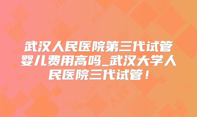 武汉人民医院第三代试管婴儿费用高吗_武汉大学人民医院三代试管！