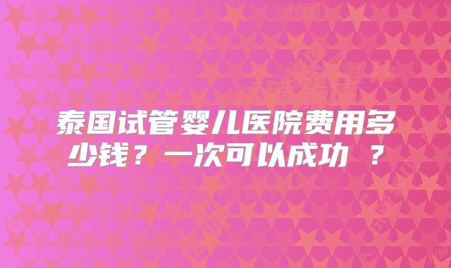 泰国试管婴儿医院费用多少钱？一次可以成功嚒？