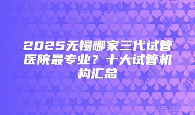 2025无锡哪家三代试管医院最专业？十大试管机构汇总