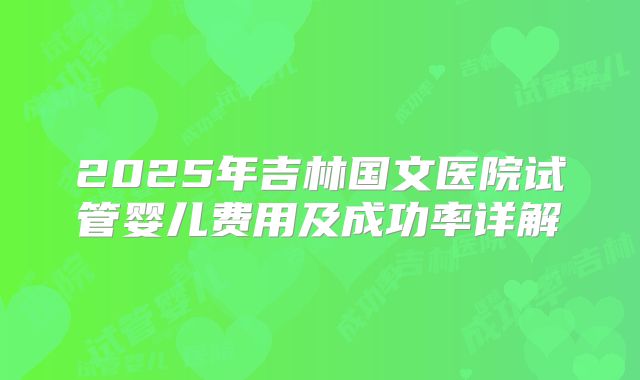 2025年吉林国文医院试管婴儿费用及成功率详解