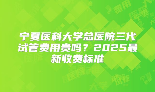宁夏医科大学总医院三代试管费用贵吗？2025最新收费标准