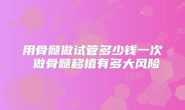 用骨髓做试管多少钱一次 做骨髓移植有多大风险