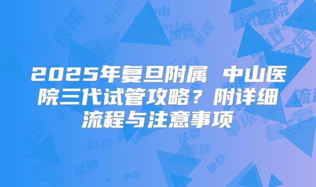 2025年复旦附属 中山医院三代试管攻略？附详细流程与注意事项