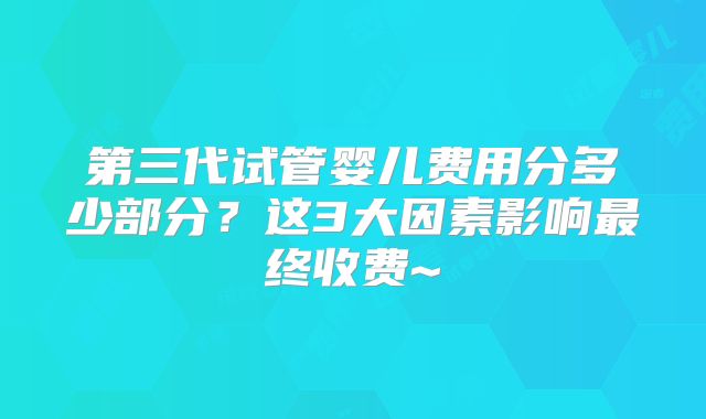 第三代试管婴儿费用分多少部分？这3大因素影响最终收费~