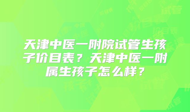 天津中医一附院试管生孩子价目表？天津中医一附属生孩子怎么样？