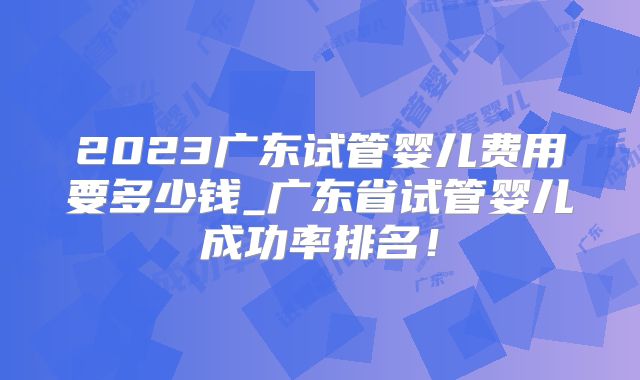 2023广东试管婴儿费用要多少钱_广东省试管婴儿成功率排名!