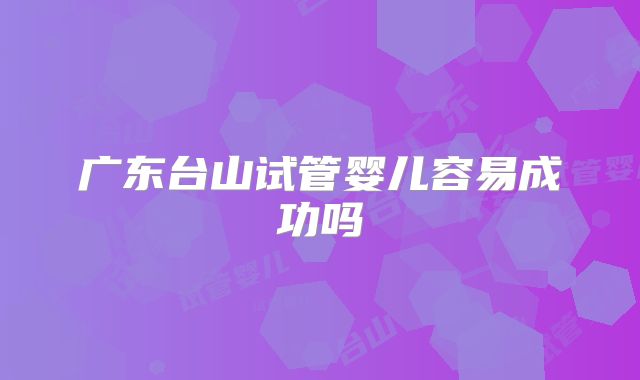 广东台山试管婴儿容易成功吗
