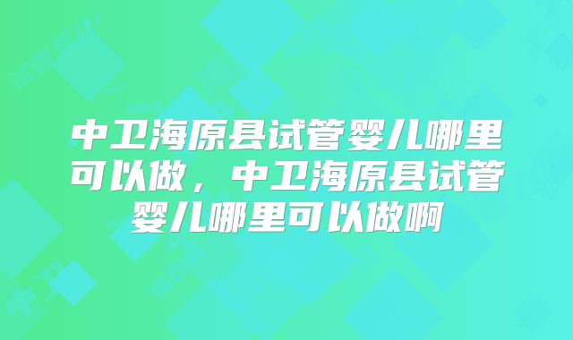 中卫海原县试管婴儿哪里可以做,中卫海原县试管婴儿哪里可以做啊