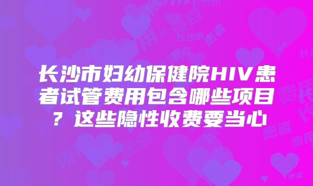 长沙市妇幼保健院HIV患者试管费用包含哪些项目?这些隐性收费要当心