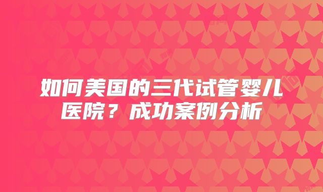 如何美国的三代试管婴儿医院？成功案例分析