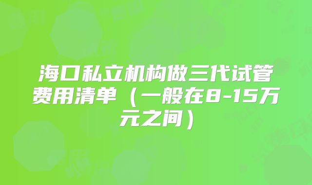 海口私立机构做三代试管费用清单（一般在8-15万元之间）