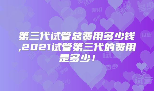 第三代试管总费用多少钱,2021试管第三代的费用是多少！
