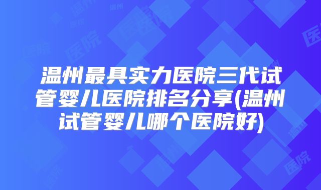 温州最具实力医院三代试管婴儿医院排名分享(温州试管婴儿哪个医院好)