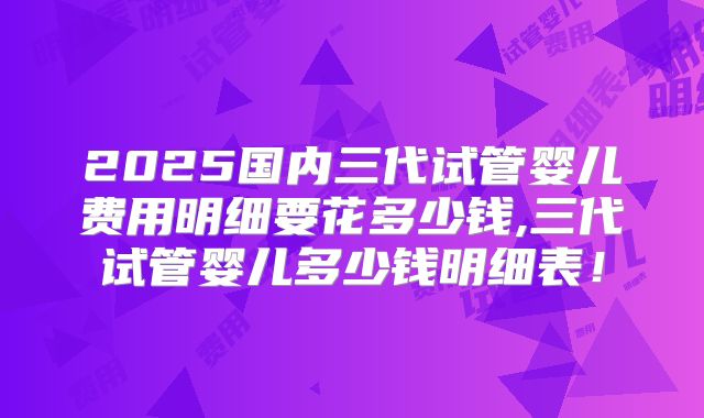 2025国内三代试管婴儿费用明细要花多少钱,三代试管婴儿多少钱明细表!