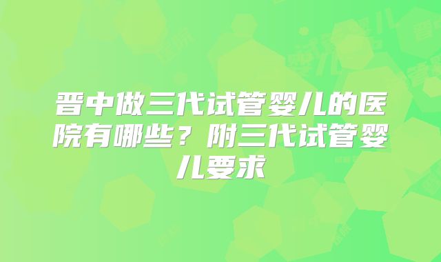 晋中做三代试管婴儿的医院有哪些？附三代试管婴儿要求