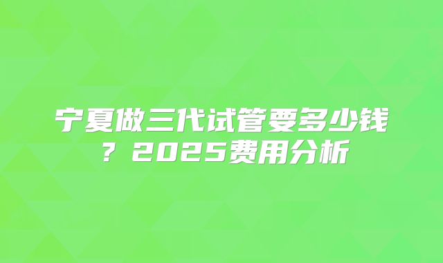 宁夏做三代试管要多少钱？2025费用分析