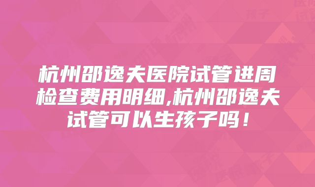 杭州邵逸夫医院试管进周检查费用明细,杭州邵逸夫试管可以生孩子吗！