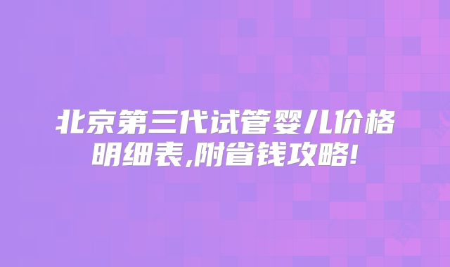 北京第三代试管婴儿价格明细表,附省钱攻略!