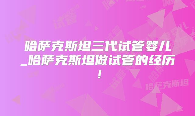 哈萨克斯坦三代试管婴儿_哈萨克斯坦做试管的经历！