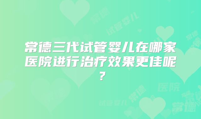 常德三代试管婴儿在哪家医院进行治疗效果更佳呢？