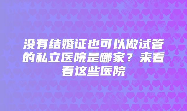 没有结婚证也可以做试管的私立医院是哪家?来看看这些医院
