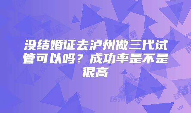 没结婚证去泸州做三代试管可以吗？成功率是不是很高