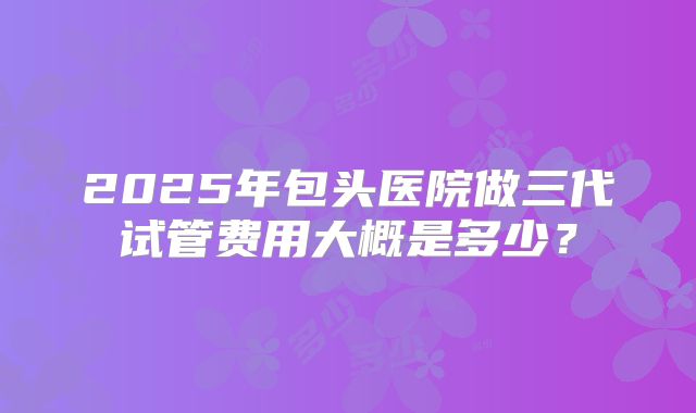 2025年包头医院做三代试管费用大概是多少？