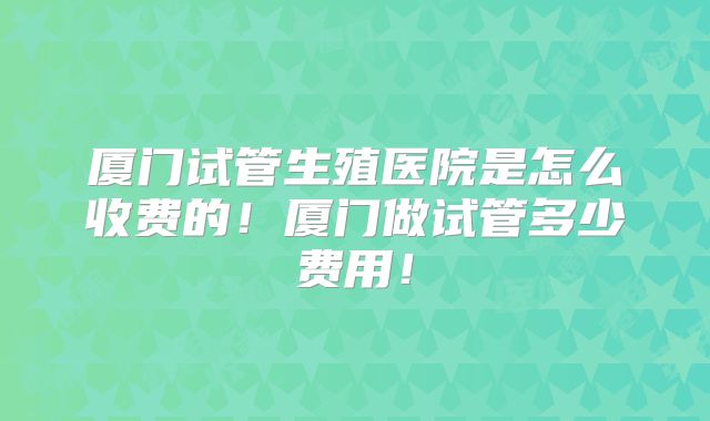 厦门试管生殖医院是怎么收费的！厦门做试管多少费用！