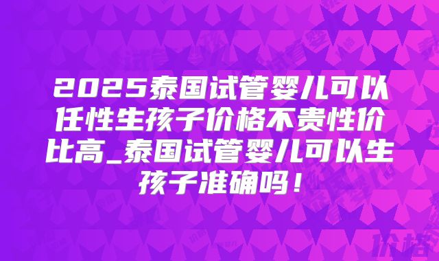 2025泰国试管婴儿可以任性生孩子价格不贵性价比高_泰国试管婴儿可以生孩子准确吗！