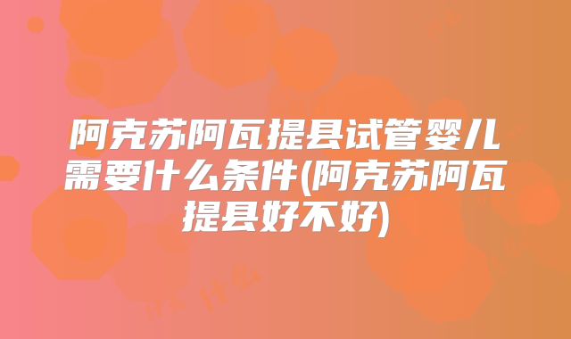 阿克苏阿瓦提县试管婴儿需要什么条件(阿克苏阿瓦提县好不好)