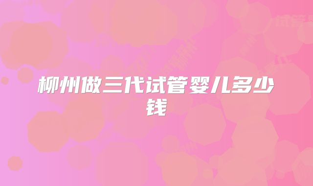柳州做三代试管婴儿多少钱