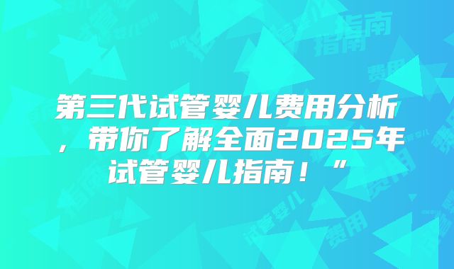 第三代试管婴儿费用分析，带你了解全面2025年试管婴儿指南！”
