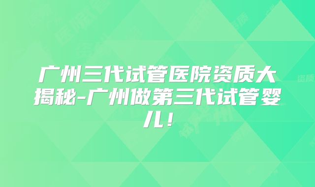 广州三代试管医院资质大揭秘-广州做第三代试管婴儿！