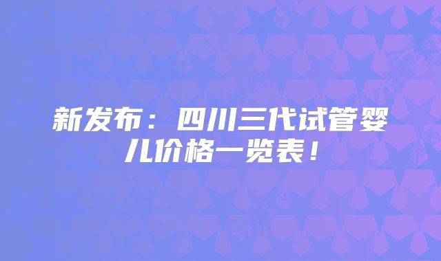 新发布：四川三代试管婴儿价格一览表！