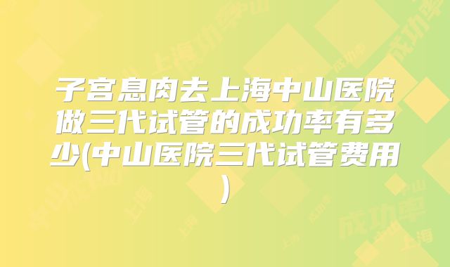 子宫息肉去上海中山医院做三代试管的成功率有多少(中山医院三代试管费用)