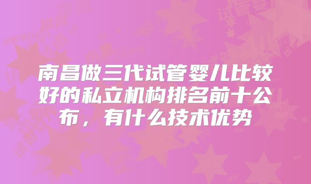南昌做三代试管婴儿比较好的私立机构排名前十公布，有什么技术优势