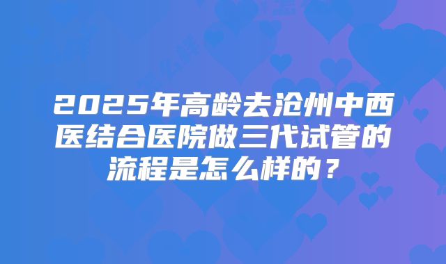 2025年高龄去沧州中西医结合医院做三代试管的流程是怎么样的？