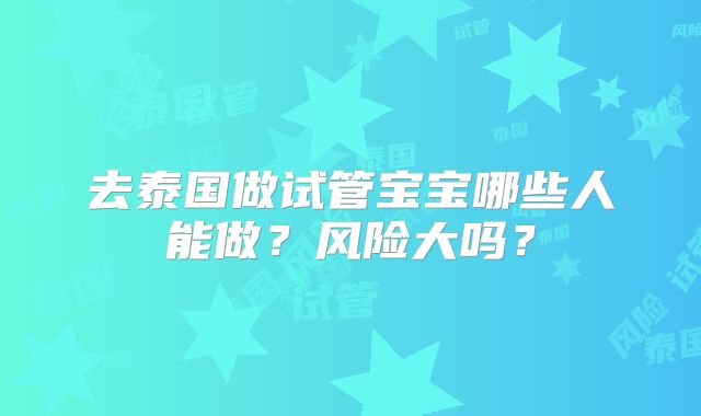 去泰国做试管宝宝哪些人能做?风险大吗?