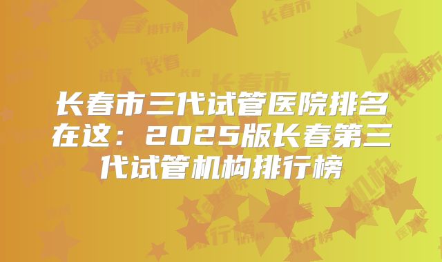 长春市三代试管医院排名在这：2025版长春第三代试管机构排行榜