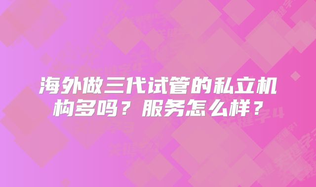 海外做三代试管的私立机构多吗？服务怎么样？