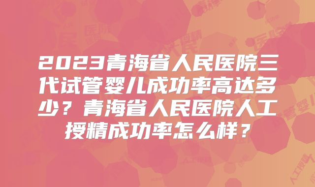 2023青海省人民医院三代试管婴儿成功率高达多少？青海省人民医院人工授精成功率怎么样？