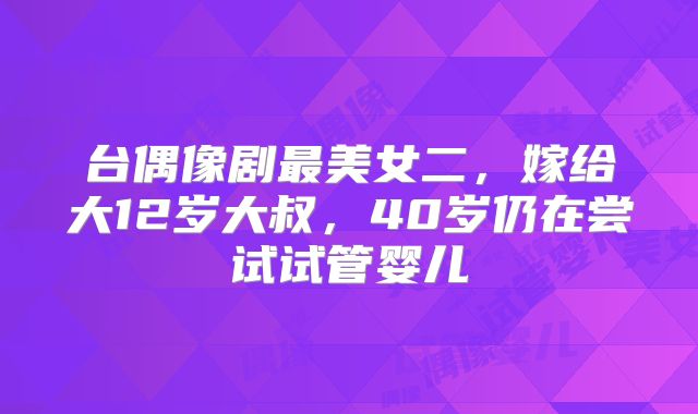 台偶像剧最美女二，嫁给大12岁大叔，40岁仍在尝试试管婴儿