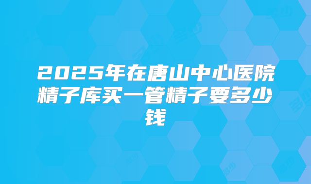 2025年在唐山中心医院精子库买一管精子要多少钱
