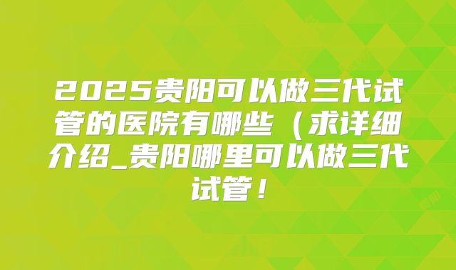 2025贵阳可以做三代试管的医院有哪些（求详细介绍_贵阳哪里可以做三代试管！