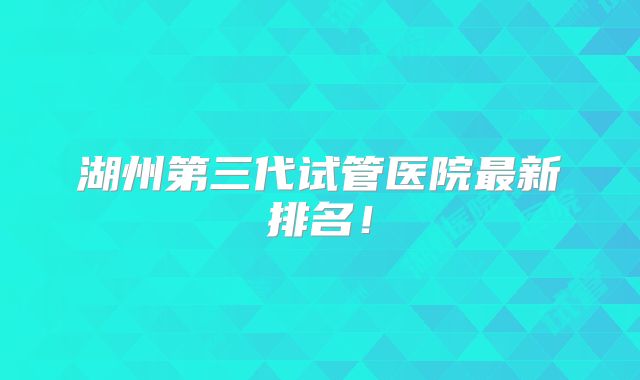 湖州第三代试管医院最新排名!