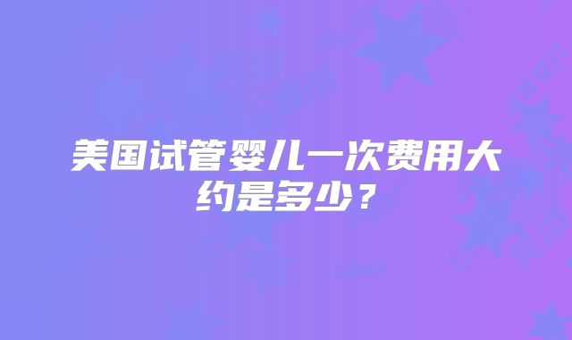 美国试管婴儿一次费用大约是多少？