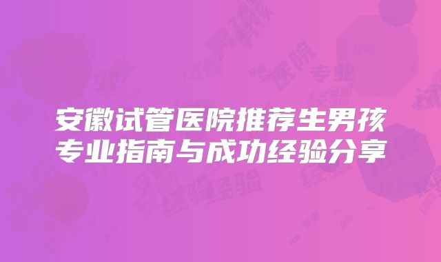 安徽试管医院推荐生男孩专业指南与成功经验分享